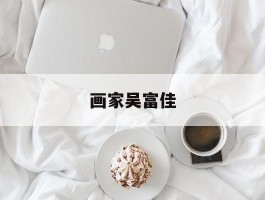 画家吴富佳作品多少钱(吴富立简介及本人照片)-画家吴富佳联系方式