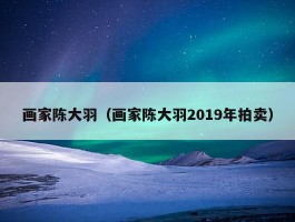 画家陈大羽（画家陈大羽2019年拍卖）