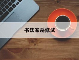 书法家岳修武作品多少钱(书法家岳修武个人简介)-书法家岳修武联系方式